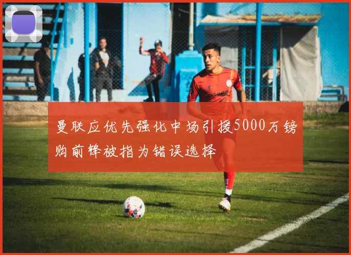 曼联应优先强化中场引援5000万镑购前锋被指为错误选择