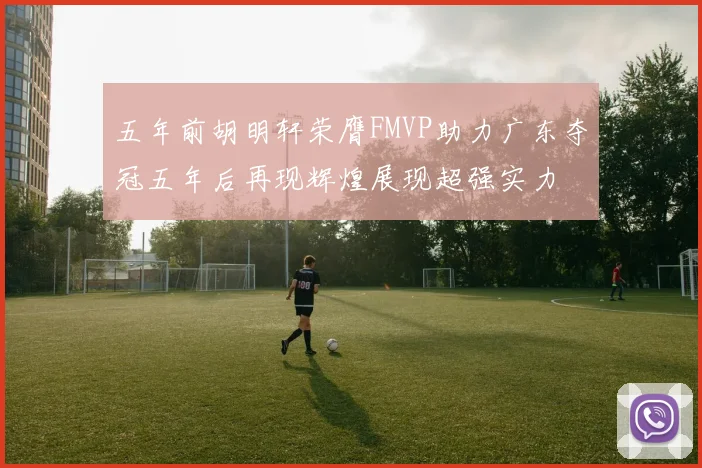 五年前胡明轩荣膺FMVP助力广东夺冠五年后再现辉煌展现超强实力