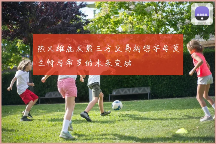 热火雄鹿灰熊三方交易构想字母莫兰特与希罗的未来变动