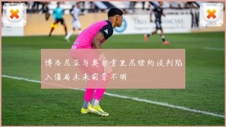 博洛尼亚与奥尔索里尼续约谈判陷入僵局未来前景不明