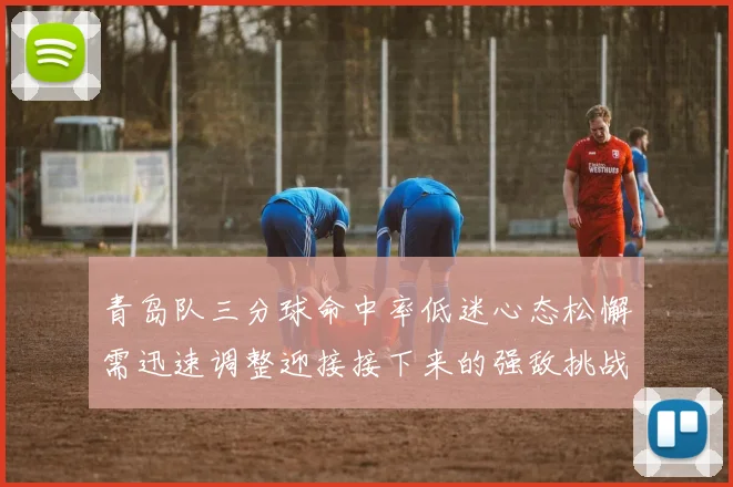 青岛队三分球命中率低迷心态松懈需迅速调整迎接接下来的强敌挑战