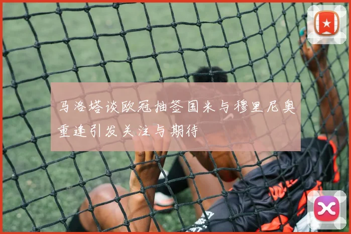 马洛塔谈欧冠抽签国米与穆里尼奥重逢引发关注与期待