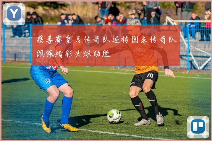 慈善赛皇马传奇队逆转国米传奇队佩佩精彩头球助胜