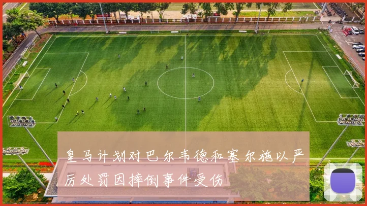 皇马计划对巴尔韦德和塞尔施以严厉处罚因摔倒事件受伤