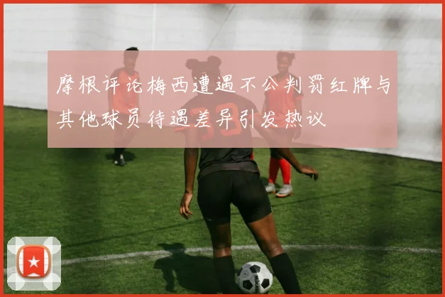 摩根评论梅西遭遇不公判罚红牌与其他球员待遇差异引发热议