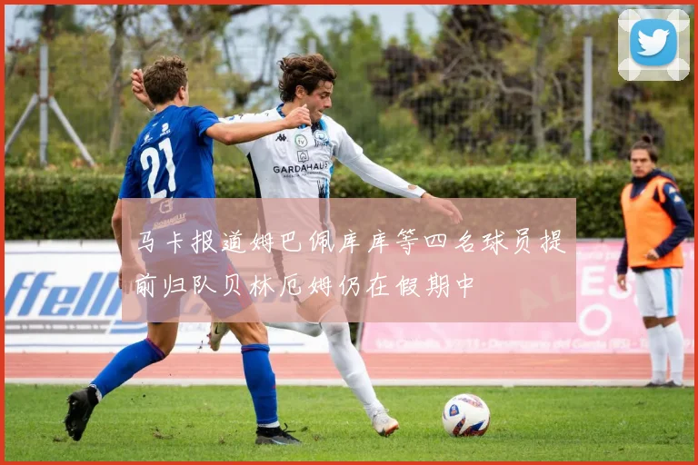 马卡报道姆巴佩库库等四名球员提前归队贝林厄姆仍在假期中