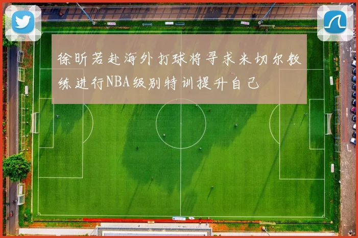 徐昕若赴海外打球将寻求米切尔教练进行NBA级别特训提升自己