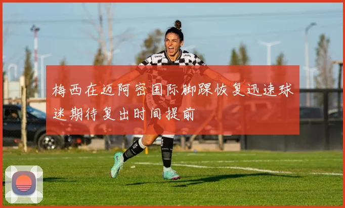 梅西在迈阿密国际脚踝恢复迅速球迷期待复出时间提前