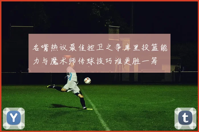 名嘴热议最佳控卫之争库里投篮能力与魔术师传球技巧谁更胜一筹