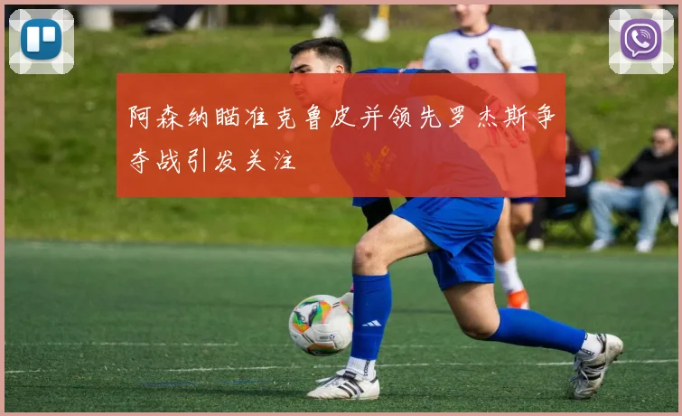 阿森纳瞄准克鲁皮并领先罗杰斯争夺战引发关注