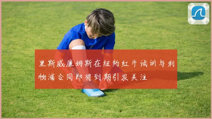 里斯威廉姆斯在纽约红牛试训与利物浦合同即将到期引发关注