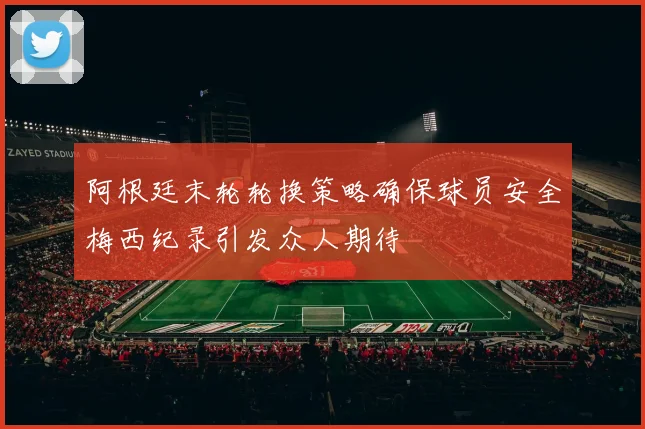 阿根廷末轮轮换策略确保球员安全梅西纪录引发众人期待