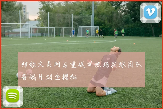 郑钦文美网后重返训练场发球团队备战计划全揭秘