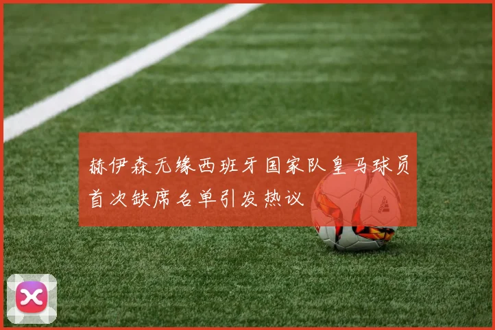 赫伊森无缘西班牙国家队皇马球员首次缺席名单引发热议