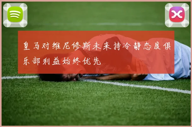 皇马对维尼修斯未来持冷静态度俱乐部利益始终优先