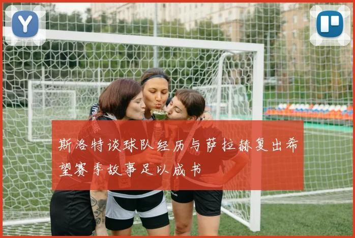 斯洛特谈球队经历与萨拉赫复出希望赛季故事足以成书