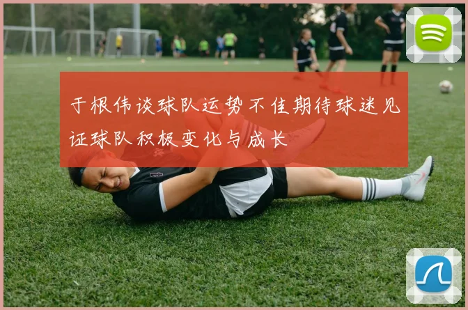 于根伟谈球队运势不佳期待球迷见证球队积极变化与成长