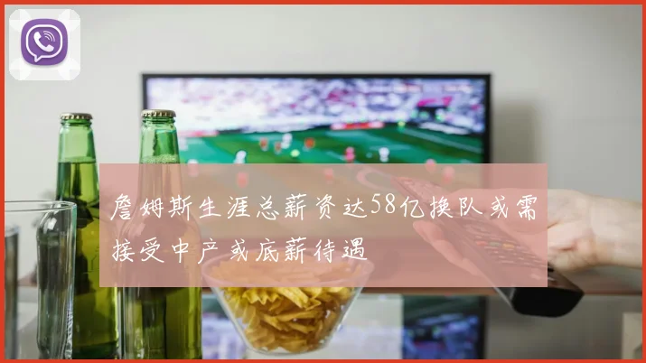 詹姆斯生涯总薪资达58亿换队或需接受中产或底薪待遇