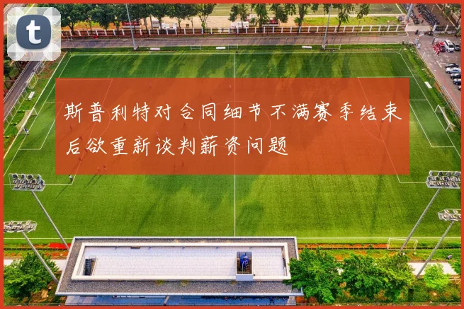 斯普利特对合同细节不满赛季结束后欲重新谈判薪资问题