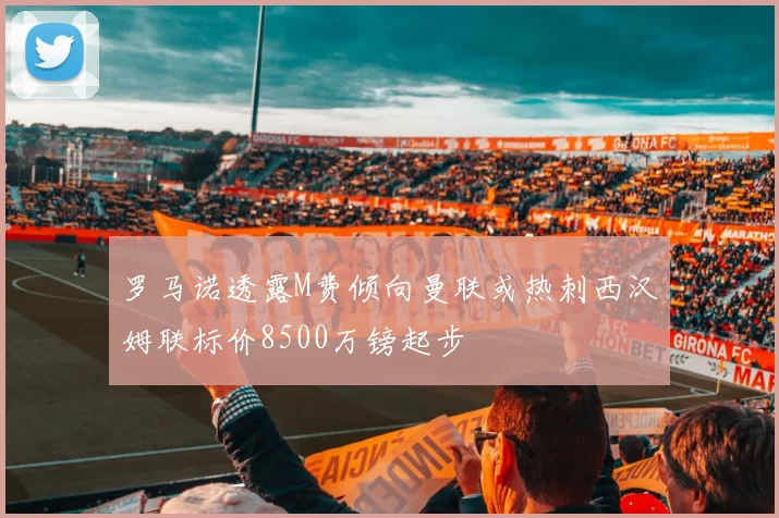 罗马诺透露M费倾向曼联或热刺西汉姆联标价8500万镑起步