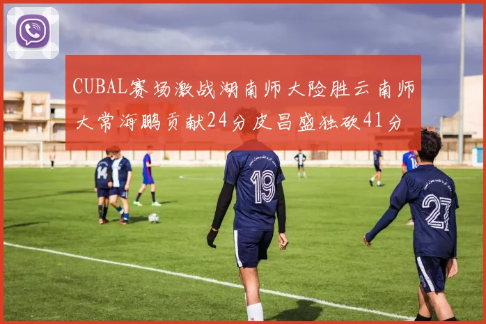 CUBAL赛场激战湖南师大险胜云南师大常海鹏贡献24分皮昌盛独砍41分6断