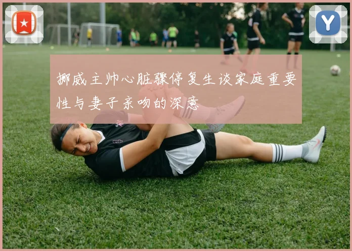 挪威主帅心脏骤停复生谈家庭重要性与妻子亲吻的深意