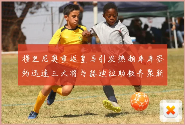 穆里尼奥重返皇马引发热潮库库签约迅速三大将与赫迪拉助教齐聚新阵容