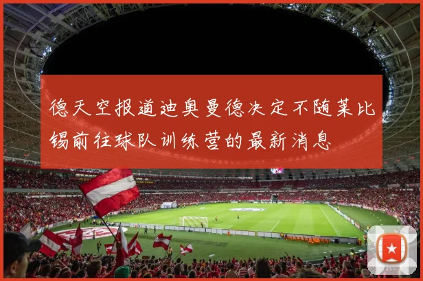 德天空报道迪奥曼德决定不随莱比锡前往球队训练营的最新消息
