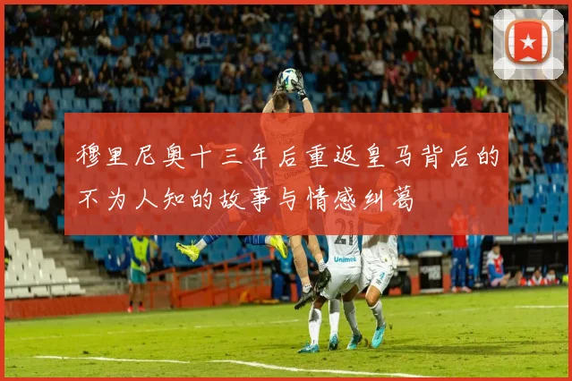 穆里尼奥十三年后重返皇马背后的不为人知的故事与情感纠葛