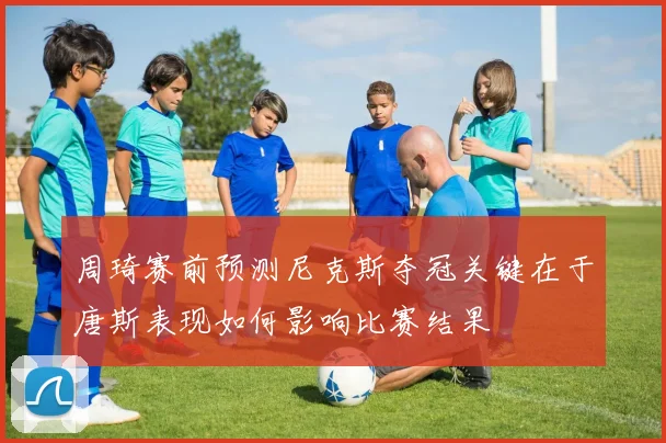 周琦赛前预测尼克斯夺冠关键在于唐斯表现如何影响比赛结果
