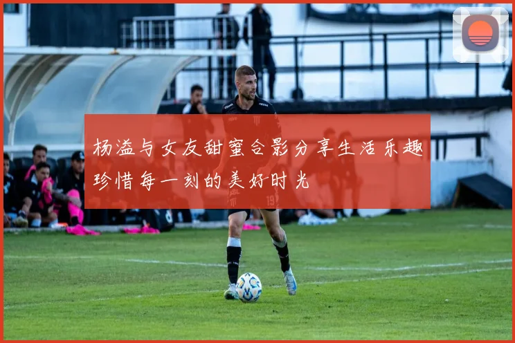 杨溢与女友甜蜜合影分享生活乐趣珍惜每一刻的美好时光