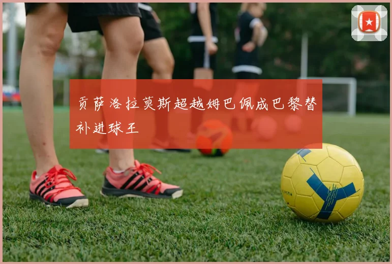 贡萨洛拉莫斯超越姆巴佩成巴黎替补进球王