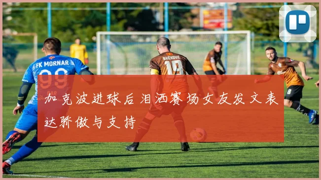 加克波进球后泪洒赛场女友发文表达骄傲与支持